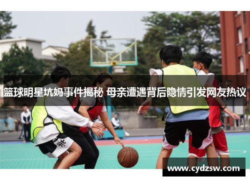 篮球明星坑妈事件揭秘 母亲遭遇背后隐情引发网友热议