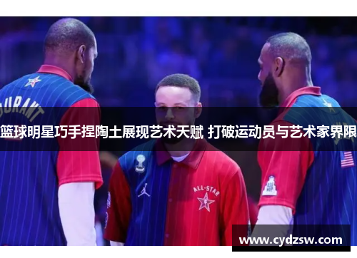 篮球明星巧手捏陶土展现艺术天赋 打破运动员与艺术家界限