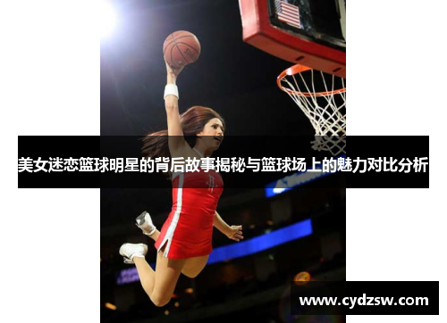 美女迷恋篮球明星的背后故事揭秘与篮球场上的魅力对比分析